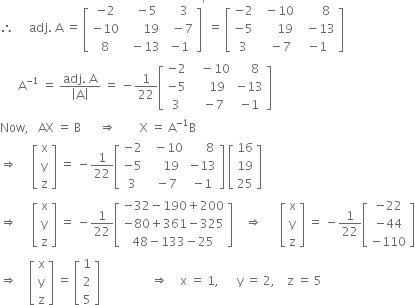 therefore space space space space space adj. space straight A space equals space open square brackets table row cell negative 2 end cell cell space space space minus 5 end cell cell space space space 3 end cell row cell negative 10 end cell cell space space space space space space 19 end cell cell space space minus 7 end cell row 8 cell space space minus 13 end cell cell negative 1 end cell end table close square brackets to the power of apostrophe space equals space open square brackets table row cell negative 2 end cell cell space space minus 10 end cell cell space space space space space space 8 end cell row cell negative 5 end cell cell space space space space space space 19 end cell cell space space minus 13 end cell row 3 cell space space space minus 7 end cell cell negative 1 end cell end table close square brackets
space space space space space space straight A to the power of negative 1 end exponent space equals space fraction numerator adj. space straight A over denominator open vertical bar straight A close vertical bar end fraction space equals space minus 1 over 22 open square brackets table row cell negative 2 end cell cell space space space minus 10 end cell cell space space space space 8 end cell row cell negative 5 end cell cell space space space space 19 end cell cell negative 13 end cell row 3 cell space space minus 7 end cell cell negative 1 end cell end table close square brackets
Now comma space space space AX space equals space straight B space space space space space space rightwards double arrow space space space space space space space space straight X space equals space straight A to the power of negative 1 end exponent straight B
rightwards double arrow space space space space space open square brackets table row straight x row straight y row straight z end table close square brackets space equals space minus 1 over 22 open square brackets table row cell negative 2 end cell cell space space minus 10 end cell cell space space space space space 8 end cell row cell negative 5 end cell cell space space space space 19 end cell cell negative 13 end cell row 3 cell space minus 7 end cell cell negative 1 end cell end table close square brackets space open square brackets table row 16 row 19 row 25 end table close square brackets
rightwards double arrow space space space space space open square brackets table row straight x row straight y row straight z end table close square brackets space equals space minus 1 over 22 open square brackets table row cell negative 32 minus 190 plus 200 end cell row cell negative 80 plus 361 minus 325 end cell row cell 48 minus 133 minus 25 end cell end table close square brackets space space space space rightwards double arrow space space space space space space open square brackets table row straight x row straight y row straight z end table close square brackets space equals space minus 1 over 22 open square brackets table row cell negative 22 end cell row cell negative 44 end cell row cell negative 110 end cell end table close square brackets
rightwards double arrow space space space space open square brackets table row straight x row straight y row straight z end table close square brackets space equals space open square brackets table row 1 row 2 row 5 end table close square brackets space space space space space space space space space space space space space space space space space rightwards double arrow space space space space straight x space equals space 1 comma space space space space space space straight y space equals space 2 comma space space space space straight z space equals space 5