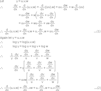 Let space space space space space space space space space space space space space space space space space straight y equals straight u. straight v. straight w
therefore space space space space space space space space space space space space space dy over dx equals straight d over dx left parenthesis straight u. straight v. straight w right parenthesis equals straight d over dx left square bracket left parenthesis uv right parenthesis. straight w right square bracket equals uv. dw over dx plus straight w straight d over dx left parenthesis uv right parenthesis
space space space space space space space space space space space space space space space space space space space space space space space space space equals uv dw over dx plus straight w open parentheses straight u dv over dx plus straight v du over dx close parentheses
space space space space space space space space space space space space space space space space space space space space space space space space space equals uv dw over dx plus wu dv over dx plus vw du over dx
therefore space straight d over dx left parenthesis straight u. straight v. straight w right parenthesis equals du over dx straight v. straight w plus straight u. dv over dx. straight w plus uv. dw over dx space space space space space space space space space space space space space space space space space space space space space space space space space space space space space space space space space space space space space space space space space space space space space space space space... left parenthesis 1 right parenthesis
Again space let space straight y equals straight u. straight v. straight w
therefore space space space space space space space space space space space space space log space straight y equals log left parenthesis straight u. straight v. straight w right parenthesis
therefore space space space space space space space space space space space space space log space straight y equals log space straight u plus log space straight v plus log space straight w
therefore space space space space space space space space space 1 over straight y dy over dx equals fraction numerator begin display style du over dx end style over denominator straight u end fraction plus fraction numerator begin display style dv over dx end style over denominator straight v end fraction plus fraction numerator begin display style dw over dx end style over denominator straight w end fraction
therefore space space space space space space space space space space space space space space dy over dx equals straight y open square brackets fraction numerator begin display style du over dx end style over denominator straight u end fraction plus fraction numerator begin display style dv over dx end style over denominator straight v end fraction plus fraction numerator begin display style dw over dx end style over denominator straight w end fraction close square brackets
space space space space space space space space space space space space space space space space space space space space space space space space space equals uvw open square brackets fraction numerator begin display style du over dx end style over denominator straight u end fraction plus fraction numerator begin display style dv over dx end style over denominator straight v end fraction plus fraction numerator begin display style dw over dx end style over denominator straight w end fraction close square brackets
therefore space fraction numerator straight d over denominator d x end fraction left parenthesis straight u. straight v. straight w right parenthesis equals fraction numerator d u over denominator d x end fraction. v w plus straight u. fraction numerator d v over denominator d x end fraction. straight w plus straight u. straight v fraction numerator d w over denominator d x end fraction space space space space space space space space space space space space space space space space space space space space space space space space space space space space space space space space space space space space space space space space space space space space space space space... left parenthesis 2 right parenthesis