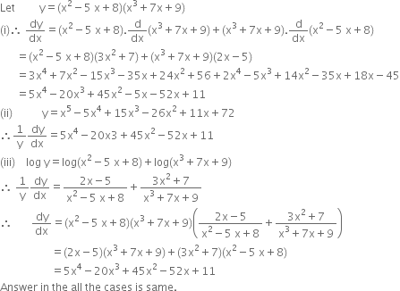 Let space space space space space space space space space straight y equals left parenthesis straight x squared minus 5 space straight x plus 8 right parenthesis left parenthesis straight x cubed plus 7 straight x plus 9 right parenthesis
left parenthesis straight i right parenthesis therefore space dy over dx equals left parenthesis straight x squared minus 5 space straight x plus 8 right parenthesis. straight d over dx left parenthesis straight x cubed plus 7 straight x plus 9 right parenthesis plus left parenthesis straight x cubed plus 7 straight x plus 9 right parenthesis. straight d over dx left parenthesis straight x squared minus 5 space straight x plus 8 right parenthesis
space space space space space space equals left parenthesis straight x squared minus 5 space straight x plus 8 right parenthesis left parenthesis 3 straight x squared plus 7 right parenthesis plus left parenthesis straight x cubed plus 7 straight x plus 9 right parenthesis left parenthesis 2 straight x minus 5 right parenthesis
space space space space space space equals 3 straight x to the power of 4 plus 7 straight x squared minus 15 straight x cubed minus 35 straight x plus 24 straight x squared plus 56 plus 2 straight x to the power of 4 minus 5 straight x cubed plus 14 straight x squared minus 35 straight x plus 18 straight x minus 45
space space space space space space equals 5 straight x to the power of 4 minus 20 straight x cubed plus 45 straight x squared minus 5 straight x minus 52 straight x plus 11
left parenthesis ii right parenthesis space space space space space space space space space space space straight y equals straight x to the power of 5 minus 5 straight x to the power of 4 plus 15 straight x cubed minus 26 straight x squared plus 11 straight x plus 72
therefore 1 over straight y dy over dx equals 5 straight x to the power of 4 minus 20 straight x 3 plus 45 straight x squared minus 52 straight x plus 11
left parenthesis iii right parenthesis space space space space log space straight y equals log left parenthesis straight x squared minus 5 space straight x plus 8 right parenthesis plus log left parenthesis straight x cubed plus 7 straight x plus 9 right parenthesis
therefore space 1 over straight y dy over dx equals fraction numerator 2 straight x minus 5 over denominator straight x squared minus 5 space straight x plus 8 end fraction plus fraction numerator 3 straight x squared plus 7 over denominator straight x cubed plus 7 straight x plus 9 end fraction
therefore space space space space space space space dy over dx equals left parenthesis straight x squared minus 5 space straight x plus 8 right parenthesis left parenthesis straight x cubed plus 7 straight x plus 9 right parenthesis open parentheses fraction numerator 2 straight x minus 5 over denominator straight x squared minus 5 space straight x plus 8 end fraction plus fraction numerator 3 straight x squared plus 7 over denominator straight x cubed plus 7 straight x plus 9 end fraction close parentheses
space space space space space space space space space space space space space space space space space space space equals left parenthesis 2 straight x minus 5 right parenthesis left parenthesis straight x cubed plus 7 straight x plus 9 right parenthesis plus left parenthesis 3 straight x squared plus 7 right parenthesis left parenthesis straight x squared minus 5 space straight x plus 8 right parenthesis
space space space space space space space space space space space space space space space space space space space equals 5 straight x to the power of 4 minus 20 straight x cubed plus 45 straight x squared minus 52 straight x plus 11
Answer space in space the space all space the space cases space is space same.
