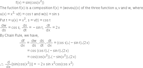 space space space space space space space space space space space space space space space space space space straight f left parenthesis straight x right parenthesis equals sin left parenthesis cos left parenthesis straight x squared right parenthesis right parenthesis
The space fuction space straight f left parenthesis straight x right parenthesis space is space straight a space composition space straight f left parenthesis straight x right parenthesis equals left parenthesis wovou right parenthesis left parenthesis straight x right parenthesis space of space the space three space function space straight u comma straight v space and space straight w comma space where
straight u left parenthesis straight x right parenthesis equals straight x to the power of 2 comma space end exponent straight v left parenthesis straight t right parenthesis equals cos space straight t space and space straight w left parenthesis straight s right parenthesis equals sin space straight s
Put space straight t equals straight u left parenthesis straight x right parenthesis equals straight x squared comma space straight s equals straight v left parenthesis straight t right parenthesis equals cos space straight t
dw over ds equals cos space straight s comma space ds over dt equals negative sin space straight t comma space dt over dx equals 2 straight x
By space Chain space Rule comma space we space have comma
space space space space space space space space space space space space space space space space space space space space space space df over dx equals dw over ds. ds over dt. dt over dx equals left parenthesis cos space straight s right parenthesis. left parenthesis negative sin space straight t right parenthesis. left parenthesis 2 straight x right parenthesis
space space space space space space space space space space space space space space space space space space space space space space space space space space space space space space equals cos space left parenthesis cos space straight t right parenthesis. left parenthesis negative sin space straight t right parenthesis. left parenthesis 2 straight x right parenthesis
space space space space space space space space space space space space space space space space space space space space space space space space space space space space space space equals cos left parenthesis cos left parenthesis straight x squared right parenthesis right parenthesis. left parenthesis negative sin left parenthesis straight x squared right parenthesis right parenthesis. left parenthesis 2 straight x right parenthesis
therefore space straight d over dx left square bracket sin left parenthesis cos left parenthesis straight x squared right parenthesis right parenthesis right square bracket equals negative 2 straight x space sin space straight x squared cos left parenthesis cos space straight x squared right parenthesis