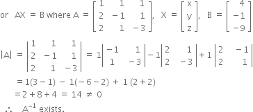 or space space space AX space equals space straight B space where space straight A space equals space open square brackets table row 1 cell space space space space space 1 end cell cell space space space space 1 end cell row 2 cell space minus 1 end cell cell space space space space space 1 end cell row 2 cell space space space space space 1 end cell cell space minus 3 end cell end table close square brackets comma space space space straight X space equals space open square brackets table row straight x row straight y row straight z end table close square brackets comma space space space straight B space equals space open square brackets table row cell space space space 4 end cell row cell negative 1 end cell row cell negative 9 end cell end table close square brackets
open vertical bar straight A close vertical bar space equals space open vertical bar table row 1 cell space space space space space 1 end cell cell space space space space 1 end cell row 2 cell space minus 1 end cell cell space space space space 1 end cell row 2 cell space space space space 1 end cell cell space minus 3 end cell end table close vertical bar space equals space 1 open vertical bar table row cell negative 1 end cell cell space space space space space 1 end cell row 1 cell space space minus 3 end cell end table close vertical bar minus 1 open vertical bar table row 2 cell space space space space space 1 end cell row 2 cell space space minus 3 end cell end table close vertical bar plus 1 space open vertical bar table row 2 cell space space space minus 1 end cell row 2 cell space space space space space space 1 end cell end table close vertical bar
space space space space space space space equals 1 left parenthesis 3 minus 1 right parenthesis space minus space 1 left parenthesis negative 6 minus 2 right parenthesis space plus space 1 space left parenthesis 2 plus 2 right parenthesis
space space space space space space equals 2 plus 8 plus 4 space equals space 14 space not equal to space 0
space space therefore space space space space straight A to the power of negative 1 end exponent space exists.
