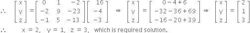 therefore space space space space space open square brackets table row straight x row straight y row straight z end table close square brackets space equals open square brackets table row 0 cell space space space 1 end cell cell space space space space minus 2 end cell row cell negative 2 end cell cell space space space 9 end cell cell space space minus 23 end cell row cell negative 1 end cell cell space space space 5 end cell cell space minus 13 end cell end table close square brackets space open square brackets table row cell space space space 16 end cell row cell negative 4 end cell row cell negative 3 end cell end table close square brackets space space space space rightwards double arrow space space space open square brackets table row straight x row straight y row straight z end table close square brackets space equals space open square brackets table row cell 0 minus 4 plus 6 end cell row cell negative 32 minus 36 plus 69 end cell row cell negative 16 minus 20 plus 39 end cell end table close square brackets space rightwards double arrow space space space open square brackets table row straight x row straight y row straight z end table close square brackets space equals space open square brackets table row 2 row 1 row 3 end table close square brackets
therefore space space space space space space space space space space straight x space equals space 2 comma space space space space straight y space equals space 1 comma space space space straight z space equals space 3 comma space space space which space is space required space solution. space