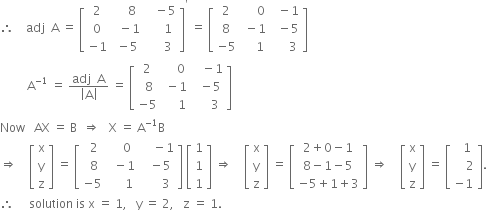 therefore space space space space adj space space straight A space equals space open square brackets table row 2 cell space space space space 8 end cell cell space space space minus 5 end cell row 0 cell space space minus 1 end cell cell space space space space space 1 end cell row cell negative 1 end cell cell space minus 5 end cell cell space space space space space 3 end cell end table close square brackets to the power of apostrophe space equals space open square brackets table row 2 cell space space space space space 0 end cell cell space space minus 1 end cell row 8 cell space minus 1 end cell cell space space minus 5 end cell row cell negative 5 end cell cell space space space space 1 end cell cell space space space space space 3 end cell end table close square brackets
space space space space space space space space space straight A to the power of negative 1 end exponent space equals space fraction numerator adj space space straight A over denominator open vertical bar straight A close vertical bar end fraction space equals space open square brackets table row 2 cell space space space space 0 end cell cell space space space minus 1 end cell row cell space 8 end cell cell space minus 1 end cell cell space space minus 5 end cell row cell negative 5 end cell cell space space space space space 1 end cell cell space space space space space 3 end cell end table close square brackets
Now space space space AX space equals space straight B space space rightwards double arrow space space space straight X space equals space straight A to the power of negative 1 end exponent straight B
rightwards double arrow space space space space open square brackets table row straight x row straight y row straight z end table close square brackets space equals space open square brackets table row cell space 2 end cell cell space space space space 0 end cell cell space space space space minus 1 end cell row cell space 8 end cell cell space space minus 1 end cell cell space space minus 5 end cell row cell negative 5 end cell cell space space space space space 1 end cell cell space space space space space space 3 end cell end table close square brackets space open square brackets table row 1 row 1 row 1 end table close square brackets space rightwards double arrow space space space space open square brackets table row straight x row straight y row straight z end table close square brackets space equals space open square brackets table row cell 2 plus 0 minus 1 end cell row cell 8 minus 1 minus 5 end cell row cell negative 5 plus 1 plus 3 end cell end table close square brackets space rightwards double arrow space space space space open square brackets table row straight x row straight y row straight z end table close square brackets space equals space open square brackets table row cell space space 1 end cell row cell space space space space 2 end cell row cell negative 1 end cell end table close square brackets.
therefore space space space space space solution space is space straight x space equals space 1 comma space space space straight y space equals space 2 comma space space space straight z space equals space 1.