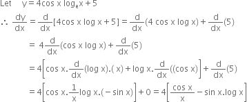 Let space space space space space straight y equals 4 cos space straight x space log subscript straight e straight x plus 5
therefore space dy over dx equals straight d over dx left square bracket 4 cos space straight x space log space straight x plus 5 right square bracket equals straight d over dx left parenthesis 4 space cos space straight x space log space straight x right parenthesis plus straight d over dx left parenthesis 5 right parenthesis
space space space space space space space space space space space space space equals space 4 straight d over dx left parenthesis cos space straight x space log space straight x right parenthesis plus straight d over dx left parenthesis 5 right parenthesis
space space space space space space space space space space space space space equals 4 open square brackets cos space straight x. straight d over dx left parenthesis log space straight x right parenthesis. left parenthesis space straight x right parenthesis plus log space straight x. straight d over dx left parenthesis left parenthesis cos space straight x right parenthesis close square brackets plus straight d over dx left parenthesis 5 right parenthesis
space space space space space space space space space space space space space equals 4 open square brackets cos space straight x.1 over straight x log space straight x. left parenthesis negative sin space straight x right parenthesis close square brackets plus 0 equals 4 open square brackets fraction numerator cos space straight x over denominator straight x end fraction minus sin space straight x. log space straight x close square brackets