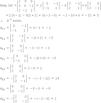 Now comma space open vertical bar straight A close vertical bar space equals open vertical bar table row 2 cell space space space 6 end cell cell space space 0 end cell row 3 cell space space 0 end cell cell negative 1 end cell row 2 cell negative 1 end cell cell space space 1 end cell end table close vertical bar space equals space 2 space open vertical bar table row cell space space 0 end cell cell space space space minus 1 end cell row cell negative 1 end cell cell space space space space space 1 end cell end table close vertical bar space minus space 6 space open vertical bar table row 3 cell space space space minus 1 end cell row 2 cell space space space space space space 1 end cell end table close vertical bar plus 0 space open vertical bar table row 3 cell space space space space space space 0 end cell row 2 cell space space minus 1 end cell end table close vertical bar
space space space space space space space equals 2 space left parenthesis 0 minus 1 right parenthesis space minus space 6 left parenthesis 3 plus 2 right parenthesis space plus space 0 left parenthesis negative 3 minus 0 right parenthesis space equals space minus 2 minus 30 plus 0 space equals negative 32 space not equal to space 0
therefore space space space space straight A to the power of negative 1 end exponent space exists.
straight A subscript 11 space equals space open vertical bar table row 0 cell space space space space minus 1 end cell row cell negative 1 end cell cell space space space space space space 1 end cell end table close vertical bar space equals space 0 minus 1 space equals space minus 1
straight A subscript 12 space equals space open vertical bar table row 3 cell space space space space minus 1 end cell row 2 cell space space space space space space space 1 end cell end table close vertical bar space equals space minus left parenthesis 3 plus 2 right parenthesis space equals space minus 5
straight A subscript 13 space equals space open vertical bar table row 3 cell space space space space space space 0 end cell row 2 cell space space minus 1 end cell end table close vertical bar space equals space minus 3 minus 0 space equals space minus 3
straight A subscript 21 space equals space minus open vertical bar table row 6 cell space space space space 0 end cell row cell negative 1 end cell cell space space space 1 end cell end table close vertical bar space equals space minus left parenthesis 6 plus 0 right parenthesis space equals space minus 6
straight A subscript 22 space equals space open vertical bar table row 2 cell space space space space space 0 end cell row 2 cell space space space space space 1 end cell end table close vertical bar space equals space 2 minus 0 space equals space 2
straight A subscript 23 space equals space minus open vertical bar table row 2 cell space space space space 6 end cell row 2 cell space space minus 1 end cell end table close vertical bar space equals space minus left parenthesis negative 2 minus 12 right parenthesis space equals space 14
straight A subscript 31 space equals space open vertical bar table row 6 cell space space space space space space space 0 end cell row 0 cell space space space minus 1 end cell end table close vertical bar space equals space minus 6 minus 0 space equals space minus 6
straight A subscript 32 space equals space minus open vertical bar table row 2 cell space space space space space space space space 0 end cell row 3 cell space space space space minus 1 end cell end table close vertical bar space equals space minus left parenthesis negative 2 minus 0 right parenthesis space equals space 2