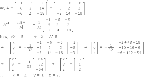 adj space straight A space equals space open square brackets table row cell negative 1 end cell cell space space space minus 5 end cell cell space space space minus 3 end cell row cell negative 6 end cell cell space space space space space 2 end cell cell space space space space space 14 end cell row cell negative 6 end cell cell space space space space 2 end cell cell space space minus 18 end cell end table close square brackets to the power of apostrophe space equals space open square brackets table row cell negative 1 end cell cell space space minus 6 end cell cell space space minus 6 end cell row cell negative 5 end cell cell space space space space 2 end cell cell space space space space 2 end cell row cell negative 3 end cell cell space space 14 end cell cell space minus 18 end cell end table close square brackets
space space space space straight A to the power of negative 1 end exponent space equals space fraction numerator adj space straight A over denominator open vertical bar straight A close vertical bar end fraction space equals space minus 1 over 32 open square brackets table row cell negative 1 end cell cell space space minus 6 end cell cell space minus 6 end cell row cell negative 5 end cell cell space space space 2 end cell cell space space space space space 2 end cell row cell negative 3 end cell cell space space 14 end cell cell space minus 18 end cell end table close square brackets
Now comma space space space AX space equals space straight B space space space space space space space space space space space rightwards double arrow space space space space straight X space equals space straight A to the power of negative 1 end exponent straight B
rightwards double arrow space space space space space space open square brackets table row straight x row straight y row straight z end table close square brackets space equals space minus 1 over 32 open square brackets table row cell negative 1 end cell cell space space space minus 6 end cell cell space space space minus 6 end cell row cell negative 5 end cell cell space space space space space 2 end cell cell space space space space space space 2 end cell row cell negative 3 end cell cell space space space space 14 end cell cell space minus 18 end cell end table close square brackets space space open square brackets table row cell space space space space 2 end cell row cell negative 8 end cell row cell negative 3 end cell end table close square brackets space space space space space space rightwards double arrow space space space open square brackets table row straight x row straight y row straight z end table close square brackets space equals space minus 1 over 32 open square brackets table row cell negative 2 plus 48 plus 18 end cell row cell negative 10 minus 16 minus 6 end cell row cell negative 6 minus 112 plus 54 end cell end table close square brackets
rightwards double arrow space space space space space open square brackets table row straight x row straight y row straight z end table close square brackets space equals space minus 1 over 32 open square brackets table row cell space space space 64 end cell row cell negative 32 end cell row cell negative 64 end cell end table close square brackets space space space space space space rightwards double arrow space space space space space open square brackets table row straight x row straight y row straight z end table close square brackets space space equals space open square brackets table row cell negative 2 end cell row cell space 1 end cell row cell space space 2 end cell end table close square brackets
therefore space space space space space space space space space space straight x space equals space minus 2 comma space space space space space space space straight y space equals space 1 comma space space space space space straight z space equals space 2.