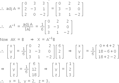 therefore space space adj space straight A space equals space open square brackets table row 0 cell space space space space space 3 end cell cell space space space space 3 end cell row 2 cell space minus 3 end cell cell space space space space 1 end cell row 2 cell space space space space 0 end cell cell space minus 2 end cell end table close square brackets to the power of apostrophe space equals space open square brackets table row 0 cell space space space space space space 2 end cell cell space space space space space 2 end cell row 3 cell space space minus 3 end cell cell space space space space space 0 end cell row 3 cell space space space space space space 1 end cell cell space minus 2 end cell end table close square brackets
therefore space space space space space straight A to the power of negative 1 end exponent space equals space fraction numerator adj space straight A over denominator open vertical bar straight A close vertical bar end fraction space equals space 1 over 6 open square brackets table row 0 cell space space space space space 2 end cell cell space space space space space 2 end cell row 3 cell space minus 3 end cell cell space space space space space 0 end cell row 3 cell space space space space 1 end cell cell space space minus 2 end cell end table close square brackets
Now space space space AX space equals space straight B space space space space space space rightwards double arrow space space space straight X space equals space straight A to the power of negative 1 end exponent straight B
therefore space space space open square brackets table row straight x row straight y row straight z end table close square brackets space equals space 1 over 6 open square brackets table row 0 cell space space space space space 2 end cell cell space space space space space space 2 end cell row 3 cell space minus 3 end cell cell space space space space space 0 end cell row 3 cell space space space space 1 end cell cell space space space minus 2 end cell end table close square brackets space open square brackets table row 6 row 2 row 1 end table close square brackets space space space space rightwards double arrow space space space open square brackets table row straight x row straight y row straight z end table close square brackets space space equals space 1 over 6 open square brackets table row cell 0 plus 4 plus 2 end cell row cell 18 minus 6 plus 0 end cell row cell 18 plus 2 minus 2 end cell end table close square brackets
rightwards double arrow space space space space space open square brackets table row straight x row straight y row straight z end table close square brackets space equals space 1 over 6 open square brackets table row 6 row 12 row 18 end table close square brackets space space space space rightwards double arrow space space space space open square brackets table row straight x row straight y row straight z end table close square brackets space equals space open square brackets table row 1 row 2 row 3 end table close square brackets
therefore space space space space space straight x space equals space 1 comma space space space straight y space equals space 2 comma space space space straight z equals space 3.