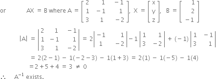 or space space space space space space space space space space space space space space AX space equals space straight B space where space straight A space equals space open square brackets table row 2 cell space space space space space space 1 end cell cell space space space minus 1 end cell row 1 cell space space minus 1 end cell cell space space space space space space 1 end cell row 3 cell space space space space 1 end cell cell space space space space minus 2 end cell end table close square brackets comma space space straight X space equals space open square brackets table row straight x row straight y row straight z end table close square brackets comma space space space straight B space equals space open square brackets table row cell space space space space space 1 end cell row cell space space space space space 2 end cell row cell negative 1 end cell end table close square brackets space space space
space space space space space space space space space space space space space open vertical bar straight A close vertical bar space equals space open vertical bar table row 2 cell space space space space 1 end cell cell space space space minus 1 end cell row 1 cell space minus 1 end cell cell space space space space space space space 1 end cell row 3 cell space space space space space 1 end cell cell space space space minus 2 end cell end table close vertical bar space equals space 2 open vertical bar table row cell negative 1 end cell cell space space space space space space space space 1 end cell row 1 cell space space space space minus 2 end cell end table close vertical bar minus 1 space open vertical bar table row 1 cell space space space space space space 1 end cell row 3 cell space space minus 2 end cell end table close vertical bar space plus space left parenthesis negative 1 right parenthesis space open vertical bar table row 1 cell space space minus 1 end cell row 3 cell space space space space space 1 end cell end table close vertical bar
space space space space space space space space space space space space space space space space space space space space equals space 2 left parenthesis 2 minus 1 right parenthesis space minus space 1 left parenthesis negative 2 minus 3 right parenthesis space minus space 1 left parenthesis 1 plus 3 right parenthesis space equals space 2 left parenthesis 1 right parenthesis space minus space 1 left parenthesis negative 5 right parenthesis space minus space 1 left parenthesis 4 right parenthesis
space space space space space space space space space space space space space space space space space space space equals 2 plus 5 plus 4 space equals space 3 space not equal to space 0
therefore space space space space space straight A to the power of negative 1 end exponent space exists.
space space space space space space space space space space space space space space space space space space space space space space space space space space space space