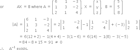 or space space space space space space space space space space space space space space AX space equals space straight B space where space straight A space equals space open square brackets table row 6 cell space space space space space space 1 end cell cell space space space minus 3 end cell row 1 cell space space space space space space 3 end cell cell space space space minus 2 end cell row 2 cell space space space space space 1 end cell cell space space space space space space 4 end cell end table close square brackets comma space space straight X space equals space open square brackets table row straight x row straight y row straight z end table close square brackets comma space space space straight B space equals space open square brackets table row cell space 5 end cell row cell space 5 end cell row cell space 8 end cell end table close square brackets space space space
space space space space space space space space space space space space space open vertical bar straight A close vertical bar space equals space open vertical bar table row 6 cell space space space space 1 end cell cell space space space minus 3 end cell row 1 cell space space space space space 3 end cell cell space space space space minus 2 end cell row 2 cell space space space space 1 end cell cell space space space space space space space 4 end cell end table close vertical bar space equals space 2 open vertical bar table row 3 cell space space space space space space space minus 2 end cell row 1 cell space space space space space space space space space 4 end cell end table close vertical bar minus 1 space open vertical bar table row 1 cell space space space space space space minus 2 end cell row 2 cell space space space space space space 4 end cell end table close vertical bar space plus space left parenthesis negative 3 right parenthesis space open vertical bar table row 1 cell space space space space 3 end cell row 2 cell space space space space 1 end cell end table close vertical bar
space space space space space space space space space space space space space space space space space space space space equals space 6 left parenthesis 12 plus 2 right parenthesis space minus space 1 left parenthesis 4 plus 4 right parenthesis space minus space 3 left parenthesis 1 minus 6 right parenthesis space equals space 6 left parenthesis 14 right parenthesis space minus space 1 left parenthesis 8 right parenthesis space minus space 3 left parenthesis negative 5 right parenthesis
space space space space space space space space space space space space space space space space space space space equals 84 minus 8 plus 15 equals space 91 space not equal to space 0
therefore space space space space space straight A to the power of negative 1 end exponent space exists.
space space space space space space space space space space space space space space space space space space space space space space space space space space space space