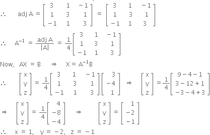 therefore space space space space space space space adj space straight A space equals space open square brackets table row 3 cell space space space space 1 end cell cell space space space minus 1 end cell row 1 cell space space space space 3 end cell cell space space space space space space 1 end cell row cell negative 1 end cell cell space space space space 1 end cell cell space space space space space space 3 end cell end table close square brackets to the power of apostrophe space equals space space open square brackets table row 3 cell space space space 1 end cell cell space space space minus 1 end cell row 1 cell space space space space 3 end cell cell space space space space 1 end cell row cell negative 1 end cell cell space space space 1 end cell cell space space 3 end cell end table close square brackets
therefore space space space space space straight A to the power of negative 1 end exponent space equals space fraction numerator adj space straight A over denominator open vertical bar straight A close vertical bar end fraction space equals space 1 fourth open square brackets table row 3 cell space space space 1 end cell cell space space space minus 1 end cell row 1 cell space space space 3 end cell cell space space space space space 1 end cell row cell negative 1 end cell cell space space space 1 end cell cell space space space space space 3 end cell end table close square brackets
Now comma space space space AX space equals space straight B space space space space space space rightwards double arrow space space space space space straight X equals space straight A to the power of negative 1 end exponent straight B
therefore space space space space space space space space open square brackets table row straight x row straight y row straight z end table close square brackets space equals space 1 fourth open square brackets table row 3 cell space space space 1 end cell cell space space space minus 1 end cell row 1 cell space space space space 3 end cell cell space space space space space space 1 end cell row cell negative 1 end cell cell space space space space 1 end cell cell space space space space space space 3 end cell end table close square brackets space open square brackets table row cell space space space space 3 end cell row cell negative 4 end cell row cell space space 1 end cell end table close square brackets space space space rightwards double arrow space space space space space open square brackets table row straight x row straight y row straight z end table close square brackets space equals 1 fourth open square brackets table row cell 9 minus 4 minus 1 end cell row cell 3 minus 12 plus 1 end cell row cell negative 3 minus 4 plus 3 end cell end table close square brackets
rightwards double arrow space space space space space open square brackets table row straight x row straight y row straight z end table close square brackets space equals space 1 fourth open square brackets table row cell space space space 4 end cell row cell negative 8 end cell row cell negative 4 end cell end table close square brackets space space space space space space rightwards double arrow space space space space space space space space space space open square brackets table row straight x row straight y row straight z end table close square brackets space equals space open square brackets table row cell space space space 1 end cell row cell negative 2 end cell row cell negative 1 end cell end table close square brackets
therefore space space space space space straight x space equals space 1 comma space space space space straight y space equals space minus 2 comma space space space straight z space equals space minus 1