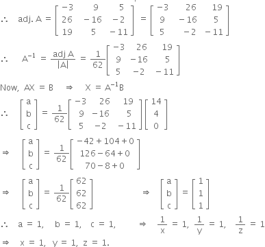 therefore space space space space adj. space straight A space equals space open square brackets table row cell negative 3 end cell cell space space space space space space 9 end cell cell space space space space space 5 end cell row 26 cell space space minus 16 end cell cell space minus 2 end cell row 19 cell space space space space 5 end cell cell space minus 11 end cell end table close square brackets to the power of apostrophe space equals space open square brackets table row cell negative 3 end cell cell space space space space space space 26 end cell cell space space space space space 19 end cell row 9 cell space space minus 16 end cell cell space space space space 5 end cell row 5 cell space space space space minus 2 end cell cell space minus 11 end cell end table close square brackets
therefore space space space space space space straight A to the power of negative 1 end exponent space equals space fraction numerator adj space straight A over denominator open vertical bar straight A close vertical bar end fraction space equals space 1 over 62 open square brackets table row cell negative 3 end cell cell space space space 26 end cell cell space space space space 19 end cell row 9 cell negative 16 end cell cell space space space space space 5 end cell row 5 cell negative 2 end cell cell space minus 11 end cell end table close square brackets
Now comma space space AX space equals space straight B space space space space space rightwards double arrow space space space space space straight X space equals space straight A to the power of negative 1 end exponent straight B
therefore space space space space space open square brackets table row straight a row straight b row straight c end table close square brackets space equals space 1 over 62 open square brackets table row cell negative 3 end cell cell space space space space 26 end cell cell space space space 19 end cell row cell space 9 end cell cell negative 16 end cell cell space space space space 5 end cell row cell space 5 end cell cell negative 2 end cell cell space minus 11 end cell end table close square brackets space open square brackets table row 14 row 4 row 0 end table close square brackets
rightwards double arrow space space space space space open square brackets table row straight a row straight b row straight c end table close square brackets space equals space 1 over 62 open square brackets table row cell negative 42 plus 104 plus 0 end cell row cell 126 minus 64 plus 0 end cell row cell 70 minus 8 plus 0 end cell end table close square brackets
rightwards double arrow space space space space space open square brackets table row straight a row straight b row straight c end table close square brackets space equals space 1 over 62 open square brackets table row 62 row 62 row 62 end table close square brackets space space space space space space space space space space space space space space space space space space space space space space space rightwards double arrow space space space space open square brackets table row straight a row straight b row straight c end table close square brackets space equals space open square brackets table row 1 row 1 row 1 end table close square brackets
therefore space space space space straight a space equals space 1 comma space space space space space straight b space equals space 1 comma space space space space straight c space equals space 1 comma space space space space space space space space space space rightwards double arrow space space space space 1 over straight x space equals space 1 comma space space 1 over straight y space equals space 1 comma space space space space 1 over straight z space equals space 1
rightwards double arrow space space space space straight x space equals space 1 comma space space space straight y space equals space 1 comma space space straight z space equals space 1.