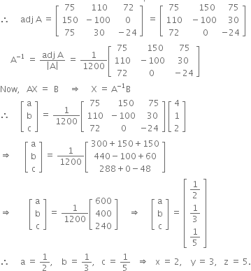 therefore space space space space space adj space straight A space equals space open square brackets table row 75 cell space space space 110 end cell cell space space space 72 end cell row 150 cell space minus 100 end cell cell space space 0 end cell row 75 cell space space space 30 end cell cell space minus 24 end cell end table close square brackets to the power of apostrophe space equals space open square brackets table row 75 cell space space space space space 150 end cell cell space space space 75 end cell row 110 cell space space minus 100 end cell cell space space space 30 end cell row 72 cell space space space space 0 end cell cell negative 24 end cell end table close square brackets
space space space space space straight A to the power of negative 1 end exponent space equals space fraction numerator adj space straight A over denominator open vertical bar straight A close vertical bar end fraction space equals space 1 over 1200 open square brackets table row 75 cell space space space space space 150 end cell cell space space space 75 end cell row 110 cell space space minus 100 end cell cell space space 30 end cell row 72 cell space space 0 end cell cell space space minus 24 end cell end table close square brackets
Now comma space space space AX space equals space space straight B space space space space space rightwards double arrow space space space space space straight X space equals space straight A to the power of negative 1 end exponent straight B
therefore space space space space space open square brackets table row straight a row straight b row straight c end table close square brackets space equals space 1 over 1200 open square brackets table row 75 cell space space space space 150 end cell cell space space space space 75 end cell row 110 cell space minus 100 end cell cell space space space 30 end cell row 72 cell space space 0 end cell cell negative 24 end cell end table close square brackets space open square brackets table row 4 row 1 row 2 end table close square brackets
rightwards double arrow space space space space space space open square brackets table row straight a row straight b row straight c end table close square brackets space equals space 1 over 1200 open square brackets table row cell 300 plus 150 plus 150 end cell row cell 440 minus 100 plus 60 end cell row cell 288 plus 0 minus 48 end cell end table close square brackets
rightwards double arrow space space space space space space space space open square brackets table row straight a row straight b row straight c end table close square brackets space equals space 1 over 1200 open square brackets table row 600 row 400 row 240 end table close square brackets space space space space space rightwards double arrow space space space space space open square brackets table row straight a row straight b row straight c end table close square brackets space equals space open square brackets table row cell 1 half end cell row cell 1 third end cell row cell 1 fifth end cell end table close square brackets
therefore space space space space space straight a space equals space 1 half comma space space space space straight b space equals space 1 third comma space space space straight c space equals space 1 fifth space space space rightwards double arrow space space space straight x space equals space 2 comma space space space space straight y space equals space 3 comma space space space straight z space equals space 5.