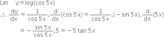 Let space space space space space straight y equals log left parenthesis cos space 5 straight x right parenthesis
therefore space dy over dx equals fraction numerator 1 over denominator cos space 5 straight x end fraction. straight d over dx left parenthesis cos space 5 straight x right parenthesis equals fraction numerator 1 over denominator cos space 5 straight x end fraction. left parenthesis negative sin space 5 straight x right parenthesis. straight d over dx left parenthesis 5 straight x right parenthesis
space space space space space space space space space space space space space equals negative fraction numerator sin space 5 straight x over denominator cos space 5 straight x end fraction.5 equals negative 5 space tan space 5 straight x