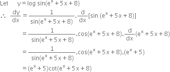 Let space space space space space space straight y equals log space sin left parenthesis straight e to the power of straight x plus 5 straight x plus 8 right parenthesis
therefore space space dy over dx equals fraction numerator 1 over denominator sin left parenthesis straight e to the power of straight x plus 5 straight x plus 8 right parenthesis end fraction. straight d over dx left square bracket sin space left parenthesis straight e to the power of straight x plus 5 straight x plus 8 right parenthesis right square bracket
space space space space space space space space space space space space space space equals fraction numerator 1 over denominator space sin left parenthesis straight e to the power of straight x plus 5 straight x plus 8 right parenthesis end fraction. cos left parenthesis straight e to the power of straight x plus 5 straight x plus 8 right parenthesis. straight d over dx left parenthesis straight e to the power of straight x plus 5 straight x plus 8 right parenthesis
space space space space space space space space space space space space space space equals fraction numerator 1 over denominator space sin left parenthesis straight e to the power of straight x plus 5 straight x plus 8 right parenthesis end fraction. cos left parenthesis straight e to the power of straight x plus 5 straight x plus 8 right parenthesis. left parenthesis straight e to the power of straight x plus 5 right parenthesis
space space space space space space space space space space space space space space equals left parenthesis straight e to the power of straight x plus 5 right parenthesis cot left parenthesis straight e to the power of straight x plus 5 straight x plus 8 right parenthesis