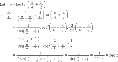 Let space space space space space straight y equals log space tan open parentheses straight pi over 4 plus straight x over 2 close parentheses
therefore space dy over dx equals fraction numerator 1 over denominator open parentheses straight pi over 4 plus straight x over 2 close parentheses end fraction. straight d over dx open square brackets tan open parentheses straight pi over 4 plus straight x over 2 close parentheses close square brackets
space space space space space space space space space space space space space equals fraction numerator 1 over denominator tan open parentheses straight pi over 4 plus straight x over 2 close parentheses end fraction. sec squared open parentheses straight pi over 4 plus straight x over 2 close parentheses. straight d over dx open parentheses straight pi over 4 plus straight x over 2 close parentheses
space space space space space space space space space space space space space equals fraction numerator cos open parentheses straight pi over 4 plus straight x over 2 close parentheses over denominator sin open parentheses straight pi over 4 plus straight x over 2 close parentheses end fraction. fraction numerator 1 over denominator cos squared open parentheses straight pi over 4 plus straight x over 2 close parentheses end fraction.1 half
space space space space space space space space space space space space space equals fraction numerator 1 over denominator 2 sin open parentheses straight pi over 4 plus straight x over 2 close parentheses cos open parentheses straight pi over 4 plus straight x over 2 close parentheses end fraction equals fraction numerator 1 over denominator sin open parentheses straight pi over 2 plus straight x close parentheses end fraction equals fraction numerator 1 over denominator cos space straight x end fraction equals sec space straight x