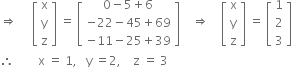 rightwards double arrow space space space space space open square brackets table row straight x row straight y row straight z end table close square brackets space equals space open square brackets table row cell 0 minus 5 plus 6 end cell row cell negative 22 minus 45 plus 69 end cell row cell negative 11 minus 25 plus 39 end cell end table close square brackets space space space space rightwards double arrow space space space space open square brackets table row straight x row straight y row straight z end table close square brackets space equals space open square brackets table row 1 row 2 row 3 end table close square brackets
therefore space space space space space space space space straight x space equals space 1 comma space space space straight y space equals 2 comma space space space space straight z space equals space 3