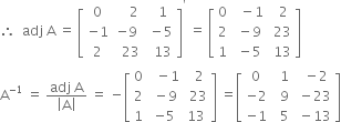 therefore space space adj space straight A space equals space open square brackets table row 0 cell space space space space 2 end cell cell space space 1 end cell row cell negative 1 end cell cell negative 9 end cell cell space minus 5 end cell row 2 cell space space 23 end cell cell space space 13 end cell end table close square brackets to the power of apostrophe space equals space open square brackets table row 0 cell space space minus 1 end cell cell space space 2 end cell row 2 cell space minus 9 end cell cell space 23 end cell row 1 cell space minus 5 end cell cell space 13 end cell end table close square brackets
straight A to the power of negative 1 end exponent space equals space fraction numerator adj space straight A over denominator open vertical bar straight A close vertical bar end fraction space equals space minus open square brackets table row 0 cell space space minus 1 end cell cell space space 2 end cell row 2 cell space minus 9 end cell cell space 23 end cell row 1 cell negative 5 end cell 13 end table close square brackets space equals open square brackets table row 0 cell space space 1 end cell cell space space minus 2 end cell row cell negative 2 end cell cell space space 9 end cell cell space minus 23 end cell row cell negative 1 end cell cell space space 5 end cell cell space minus 13 end cell end table close square brackets
