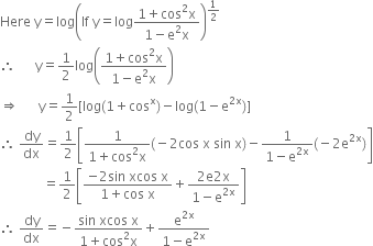 Here space straight y equals log open parentheses If space straight y equals log fraction numerator 1 plus cos squared straight x over denominator 1 minus straight e squared straight x end fraction close parentheses to the power of 1 half end exponent
therefore space space space space space space straight y equals 1 half log open parentheses fraction numerator 1 plus cos squared straight x over denominator 1 minus straight e squared straight x end fraction close parentheses
rightwards double arrow space space space space space space straight y equals 1 half left square bracket log left parenthesis 1 plus cos to the power of straight x right parenthesis minus log left parenthesis 1 minus straight e to the power of 2 straight x end exponent right parenthesis right square bracket
therefore space dy over dx equals 1 half open square brackets fraction numerator 1 over denominator 1 plus cos squared straight x end fraction left parenthesis negative 2 cos space straight x space sin space straight x right parenthesis minus fraction numerator 1 over denominator 1 minus straight e to the power of 2 straight x end exponent end fraction left parenthesis negative 2 straight e to the power of 2 straight x end exponent right parenthesis close square brackets
space space space space space space space space space space space space space equals 1 half open square brackets fraction numerator negative 2 sin space xcos space straight x over denominator 1 plus cos space straight x end fraction plus fraction numerator 2 straight e 2 straight x over denominator 1 minus straight e to the power of 2 straight x end exponent end fraction close square brackets
therefore space dy over dx equals negative fraction numerator sin space xcos space straight x over denominator 1 plus cos squared straight x end fraction plus fraction numerator straight e to the power of 2 straight x end exponent over denominator 1 minus straight e to the power of 2 straight x end exponent end fraction