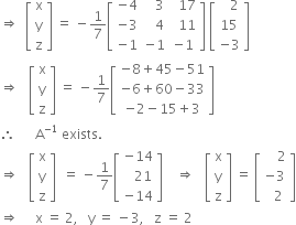 rightwards double arrow space space open square brackets table row straight x row straight y row straight z end table close square brackets space equals space minus 1 over 7 open square brackets table row cell negative 4 end cell cell space space space 3 end cell cell space space 17 end cell row cell negative 3 end cell cell space space space 4 end cell cell space space 11 end cell row cell negative 1 end cell cell negative 1 end cell cell negative 1 end cell end table close square brackets space open square brackets table row cell space space space 2 end cell row 15 row cell negative 3 end cell end table close square brackets
rightwards double arrow space space space open square brackets table row straight x row straight y row straight z end table close square brackets space equals space minus 1 over 7 open square brackets table row cell negative 8 plus 45 minus 51 end cell row cell negative 6 plus 60 minus 33 end cell row cell negative 2 minus 15 plus 3 end cell end table close square brackets
therefore space space space space space space straight A to the power of negative 1 end exponent space exists.
rightwards double arrow space space space open square brackets table row straight x row straight y row straight z end table close square brackets space space equals space minus 1 over 7 open square brackets table row cell negative 14 end cell row cell space space space 21 end cell row cell negative 14 end cell end table close square brackets space space space space rightwards double arrow space space space open square brackets table row straight x row straight y row straight z end table close square brackets space equals space open square brackets table row cell space space space space 2 end cell row cell negative 3 end cell row cell space space 2 end cell end table close square brackets
rightwards double arrow space space space space space straight x space equals space 2 comma space space space straight y space equals space minus 3 comma space space space straight z space equals space 2