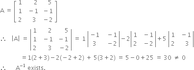 straight A space equals space open square brackets table row 1 cell space space space space space space 2 end cell cell space space space space 5 end cell row 1 cell space space minus 1 end cell cell space minus 1 end cell row 2 cell space space space space 3 end cell cell space minus 2 end cell end table close square brackets
therefore space space space open vertical bar straight A close vertical bar space equals space open vertical bar table row 1 cell space space space space space 2 end cell cell space space space space space space 5 end cell row 1 cell space space minus 1 end cell cell space minus 1 end cell row 2 cell space space space space space 3 end cell cell space space minus 2 end cell end table close vertical bar space equals space 1 space open vertical bar table row cell negative 1 end cell cell space space space minus 1 end cell row 3 cell space space space minus 2 end cell end table close vertical bar minus 2 open vertical bar table row 1 cell space space minus 1 end cell row 2 cell space space minus 2 end cell end table close vertical bar plus 5 space open vertical bar table row 1 cell space space minus 1 end cell row 2 cell space space space space 3 end cell end table close vertical bar
space space space space space space space space space space space space space space equals 1 left parenthesis 2 plus 3 right parenthesis minus 2 left parenthesis negative 2 plus 2 right parenthesis space plus space 5 left parenthesis 3 plus 2 right parenthesis space equals space 5 minus 0 plus 25 space equals space 30 space not equal to space 0
therefore space space space space space space straight A to the power of negative 1 end exponent space exists.