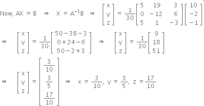 Now comma space AX space equals space straight B space space space space rightwards double arrow space space space space straight X space equals space straight A to the power of negative 1 end exponent straight B space space space rightwards double arrow space space space space open square brackets table row straight x row straight y row straight z end table close square brackets space equals space 1 over 30 open square brackets table row 5 cell space space space 19 end cell cell space space space space space 3 end cell row 0 cell space minus 12 end cell cell space space space space space 6 end cell row 5 cell space space space 1 end cell cell space space minus 3 end cell end table close square brackets space open square brackets table row 10 row cell negative 2 end cell row cell negative 1 end cell end table close square brackets to the power of apostrophe
rightwards double arrow space space space space space space open square brackets table row straight x row straight y row straight z end table close square brackets space equals space 1 over 30 open square brackets table row cell 50 minus 38 minus 3 end cell row cell 0 plus 24 minus 6 end cell row cell 50 minus 2 plus 3 end cell end table close square brackets space space space space rightwards double arrow space space space space space space open square brackets table row straight x row straight y row straight z end table close square brackets space equals space 1 over 30 open square brackets table row 9 row 18 row 51 end table close square brackets
rightwards double arrow space space space space space space open square brackets table row straight x row straight y row straight z end table close square brackets space equals space open square brackets table row cell 3 over 10 end cell row cell 3 over 5 end cell row cell 17 over 10 end cell end table close square brackets space space space rightwards double arrow space space space space straight x space equals space 3 over 10 comma space space straight y space equals space 3 over 5 comma space space straight z space equals 17 over 10