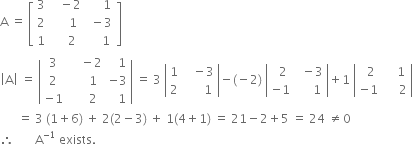 straight A space equals space open square brackets table row 3 cell space space space minus 2 end cell cell space space space space space 1 end cell row 2 cell space space space space space 1 end cell cell space minus 3 end cell row 1 cell space space space space 2 end cell cell space space space space space 1 space end cell end table close square brackets
open vertical bar straight A close vertical bar space equals space open vertical bar table row 3 cell space space space space minus 2 end cell cell space space space 1 end cell row 2 cell space space space space space 1 end cell cell negative 3 end cell row cell negative 1 end cell cell space space space space space 2 end cell cell space space space 1 end cell end table close vertical bar space equals space 3 space open vertical bar table row 1 cell space space space minus 3 end cell row 2 cell space space space space space space 1 end cell end table close vertical bar minus left parenthesis negative 2 right parenthesis space open vertical bar table row cell space space 2 end cell cell space space minus 3 end cell row cell negative 1 end cell cell space space space space space 1 end cell end table close vertical bar plus 1 space open vertical bar table row cell space space 2 end cell cell space space space space 1 end cell row cell negative 1 end cell cell space space space space space 2 end cell end table close vertical bar
space space space space space space equals space 3 space left parenthesis 1 plus 6 right parenthesis space plus space 2 left parenthesis 2 minus 3 right parenthesis space plus space 1 left parenthesis 4 plus 1 right parenthesis space equals space 21 minus 2 plus 5 space equals space 24 space not equal to 0
therefore space space space space space space space straight A to the power of negative 1 end exponent space exists.

