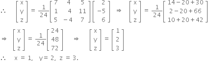 therefore space space space space space space open square brackets table row straight x row straight y row straight z end table close square brackets space equals space 1 over 24 open square brackets table row 7 cell space space space 4 end cell cell space space space 5 end cell row 1 cell space space space space 4 end cell cell space space 11 end cell row 5 cell space minus 4 end cell cell space space 7 end cell end table close square brackets space open square brackets table row cell space space space 2 end cell row cell negative 5 end cell row cell space space space 6 end cell end table close square brackets space space space rightwards double arrow space space space space open square brackets table row straight x row straight y row straight z end table close square brackets space equals space 1 over 24 open square brackets table row cell 14 minus 20 plus 30 end cell row cell 2 minus 20 plus 66 end cell row cell 10 plus 20 plus 42 end cell end table close square brackets
rightwards double arrow space space space open square brackets table row straight x row straight y row straight z end table close square brackets space equals space 1 over 24 open square brackets table row 24 row 48 row 72 end table close square brackets space space space space space space rightwards double arrow space space space space space space open square brackets table row straight x row straight y row straight z end table close square brackets space equals space open square brackets table row 1 row 2 row 3 end table close square brackets
therefore space space space space space straight x space equals space 1 comma space space space space straight y equals space 2 comma space space straight z space equals space 3.