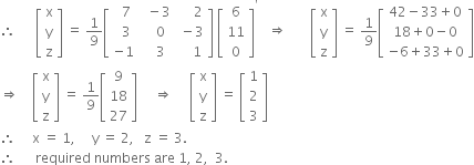 therefore space space space space space space open square brackets table row straight x row straight y row straight z end table close square brackets space equals space 1 over 9 open square brackets table row cell space space 7 end cell cell space space minus 3 end cell cell space space space space space 2 end cell row cell space space 3 end cell cell space space space 0 end cell cell space minus 3 end cell row cell negative 1 end cell cell space space space 3 end cell cell space space space space 1 end cell end table close square brackets space open square brackets table row 6 row 11 row 0 end table close square brackets to the power of apostrophe space space space rightwards double arrow space space space space space space space open square brackets table row straight x row straight y row straight z end table close square brackets space equals space 1 over 9 open square brackets table row cell 42 minus 33 plus 0 end cell row cell 18 plus 0 minus 0 end cell row cell negative 6 plus 33 plus 0 end cell end table close square brackets
rightwards double arrow space space space space open square brackets table row straight x row straight y row straight z end table close square brackets space equals space 1 over 9 open square brackets table row 9 row 18 row 27 end table close square brackets space space space space space rightwards double arrow space space space space space open square brackets table row straight x row straight y row straight z end table close square brackets space equals space open square brackets table row 1 row 2 row 3 end table close square brackets
therefore space space space space space straight x space equals space 1 comma space space space space space straight y space equals space 2 comma space space space straight z space equals space 3.
therefore space space space space space space required space numbers space are space 1 comma space 2 comma space space 3.