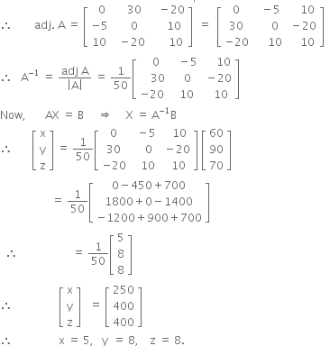 therefore space space space space space space space space adj. space straight A space equals space open square brackets table row cell space space 0 end cell cell space space space space 30 end cell cell space space space minus 20 end cell row cell negative 5 end cell cell space space space space 0 end cell cell space space space space space 10 end cell row 10 cell space space minus 20 end cell cell space space space space space space 10 end cell end table close square brackets to the power of apostrophe space equals space space open square brackets table row 0 cell space space minus 5 end cell cell space space space space 10 end cell row 30 cell space space space space space 0 end cell cell space minus 20 end cell row cell negative 20 end cell cell space space space space space 10 end cell cell space space space space 10 end cell end table close square brackets space space
therefore space space space straight A to the power of negative 1 end exponent space equals space fraction numerator adj space straight A over denominator open vertical bar straight A close vertical bar end fraction space equals space 1 over 50 open square brackets table row cell space space space 0 end cell cell space space space minus 5 end cell cell space space space space space 10 end cell row cell space space space space 30 end cell cell space space space 0 end cell cell space minus 20 end cell row cell negative 20 end cell cell space space 10 end cell cell space space space 10 end cell end table close square brackets
Now comma space space space space space space space AX space equals space straight B space space space space space rightwards double arrow space space space space space straight X space equals space straight A to the power of negative 1 end exponent straight B
therefore space space space space space space space open square brackets table row straight x row straight y row straight z end table close square brackets space equals space 1 over 50 open square brackets table row 0 cell space space minus 5 end cell cell space space space 10 end cell row 30 cell space space space space 0 end cell cell space minus 20 end cell row cell negative 20 end cell cell space space space 10 end cell cell space space 10 end cell end table close square brackets space open square brackets table row 60 row 90 row 70 end table close square brackets
space space space space space space space space space space space space space space space space space space space equals space 1 over 50 open square brackets table row cell 0 minus 450 plus 700 end cell row cell 1800 plus 0 minus 1400 end cell row cell negative 1200 plus 900 plus 700 end cell end table close square brackets
space space therefore space space space space space space space space space space space space space space space space space space space space equals space 1 over 50 open square brackets table row 5 row 8 row 8 end table close square brackets space space space
therefore space space space space space space space space space space space space space space space space space open square brackets table row straight x row straight y row straight z end table close square brackets space space space equals space open square brackets table row 250 row 400 row 400 end table close square brackets
therefore space space space space space space space space space space space space space space space space space straight x space equals space 5 comma space space space straight y space space equals space 8 comma space space space space straight z space equals space 8.
space

