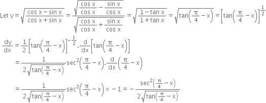 Let space straight y equals square root of fraction numerator cos space straight x minus sin space straight x over denominator cos space straight x plus sin space straight x end fraction end root equals fraction numerator square root of begin display style fraction numerator cos space straight x over denominator cos space straight x end fraction minus fraction numerator sin space straight x over denominator cos space straight x end fraction end style end root over denominator square root of begin display style fraction numerator cos space straight x over denominator cos space straight x end fraction plus fraction numerator sin space straight x over denominator cos space straight x end fraction end style end root end fraction equals square root of fraction numerator 1 minus tan space straight x over denominator 1 plus tan space straight x end fraction end root equals square root of tan open parentheses straight pi over 4 minus straight x close parentheses end root equals open square brackets tan open parentheses straight pi over 4 minus straight x close parentheses close square brackets to the power of 1 half end exponent
space dy over dx equals 1 half open square brackets tan open parentheses straight pi over 4 minus straight x close parentheses close square brackets to the power of negative 1 half end exponent. straight d over dx open square brackets tan open parentheses straight pi over 4 minus straight x close parentheses close square brackets
space space space space space space space space space equals fraction numerator 1 over denominator 2 square root of tan open parentheses straight pi over 4 minus straight x close parentheses end root end fraction sec squared open parentheses straight pi over 4 minus straight x close parentheses. straight d over dx open parentheses straight pi over 4 minus straight x close parentheses
space space space space space space space space space equals fraction numerator 1 over denominator 2 square root of tan open parentheses straight pi over 4 minus straight x close parentheses end root end fraction sec squared open parentheses straight pi over 4 minus straight x close parentheses cross times negative 1 equals negative fraction numerator sec squared open parentheses straight pi over 4 minus straight x close parentheses over denominator 2 square root of tan open parentheses straight pi over 4 minus straight x close parentheses end root end fraction