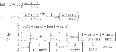 Let space space space space space straight y equals log square root of fraction numerator 1 plus sin space straight x over denominator 1 minus sin space straight x end fraction end root
therefore space space space space space space space straight y equals log open parentheses fraction numerator 1 plus sin space straight x over denominator 1 minus sin space straight x end fraction close parentheses to the power of 1 half end exponent equals 1 half log open parentheses fraction numerator 1 plus sin space straight x over denominator 1 minus sin space straight x end fraction close parentheses
space space space space space space space space space space space space space equals 1 half left square bracket log left parenthesis 1 plus sin space straight x right parenthesis minus log left parenthesis 1 minus sin space straight x right parenthesis right square bracket
therefore space dy over dx equals 1 half open square brackets fraction numerator 1 over denominator 1 plus sin space straight x end fraction plus fraction numerator 1 over denominator 1 minus sin space straight x end fraction close square brackets equals 1 half cos space straight x open square brackets fraction numerator 1 minus sin space straight x plus 1 plus sin space straight x over denominator left parenthesis 1 plus sin space straight x right parenthesis left parenthesis 1 minus sin space straight x right parenthesis end fraction close square brackets
space space space space space space space space space space space space space equals 1 half cos space straight x open square brackets fraction numerator 2 over denominator 1 minus sin squared straight x end fraction close square brackets equals 1 half cos space straight x open square brackets fraction numerator 2 over denominator cos squared straight x end fraction close square brackets equals fraction numerator 1 over denominator cos space straight x end fraction equals sec space straight x.