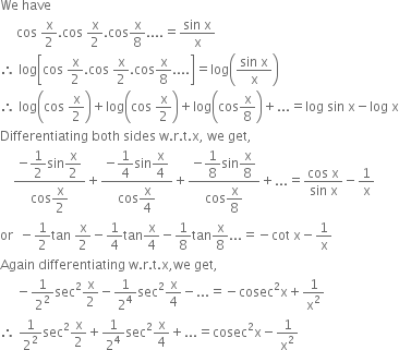 We space have space
space space space space space cos space straight x over 2. cos space straight x over 2. cos straight x over 8.... equals fraction numerator sin space straight x over denominator straight x end fraction
therefore space log open square brackets cos space straight x over 2. cos space straight x over 2. cos straight x over 8.... close square brackets equals log open parentheses fraction numerator sin space straight x over denominator straight x end fraction close parentheses
therefore space log open parentheses cos space straight x over 2 close parentheses plus log open parentheses cos space straight x over 2 close parentheses plus log open parentheses cos straight x over 8 close parentheses plus... equals log space sin space straight x minus log space straight x
Differentiating space both space sides space straight w. straight r. straight t. straight x comma space we space get comma
space space space space fraction numerator negative begin display style 1 half end style sin begin display style straight x over 2 end style over denominator cos begin display style straight x over 2 end style end fraction plus fraction numerator negative begin display style 1 fourth end style sin begin display style straight x over 4 end style over denominator cos begin display style straight x over 4 end style end fraction plus fraction numerator negative begin display style 1 over 8 end style sin begin display style straight x over 8 end style over denominator cos begin display style straight x over 8 end style end fraction plus... equals fraction numerator cos space straight x over denominator sin space straight x end fraction minus 1 over straight x
or space space minus 1 half tan space straight x over 2 minus 1 fourth tan straight x over 4 minus 1 over 8 tan straight x over 8... equals negative cot space straight x minus 1 over straight x
Again space differentiating space straight w. straight r. straight t. straight x comma we space get comma
space space space space space minus 1 over 2 squared sec squared straight x over 2 minus 1 over 2 to the power of 4 sec squared straight x over 4 minus... equals negative cosec squared straight x plus 1 over straight x squared
therefore space 1 over 2 squared sec squared straight x over 2 plus 1 over 2 to the power of 4 sec squared straight x over 4 plus... equals cosec squared straight x minus 1 over straight x squared