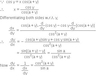 because space space cos space straight y equals straight x space cos left parenthesis straight a plus straight y right parenthesis
therefore space space space space space space space space space space straight x equals fraction numerator cos space straight y over denominator cos left parenthesis straight a plus straight y right parenthesis end fraction
Differentiating space both space sides space straight w. straight r. straight t. space straight y comma
space space space space space space space space space dx over dy equals fraction numerator cos left parenthesis straight a plus straight y right parenthesis. begin display style straight d over dy end style left parenthesis cos space straight y right parenthesis minus cos space straight y begin display style straight d over dy end style left square bracket cos left parenthesis straight a plus straight y right parenthesis right square bracket over denominator cos squared left parenthesis straight a plus straight y right parenthesis end fraction
therefore space space space space space dy over dx equals negative fraction numerator cos left parenthesis straight a plus straight y right parenthesis sin space straight y plus cos space straight y space sin left parenthesis straight a plus straight y right parenthesis over denominator cos squared left parenthesis straight a plus straight y right parenthesis end fraction
space space space space space space space space space space space space space space space space space equals fraction numerator sin left square bracket left parenthesis straight a plus straight y right parenthesis minus straight y right square bracket over denominator cos squared left parenthesis straight a plus straight y right parenthesis end fraction equals fraction numerator sin space straight a over denominator cos squared left parenthesis straight a plus straight y right parenthesis end fraction
Now space dy over dx equals fraction numerator 1 over denominator begin display style dx over dy end style end fraction equals fraction numerator cos squared left parenthesis straight a plus straight y right parenthesis over denominator sin space straight a end fraction