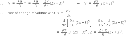 therefore space space space space space straight V space equals space fraction numerator 4 straight pi over denominator 3 end fraction straight r cubed space equals space fraction numerator 4 straight pi over denominator 3 end fraction. space space space 27 over 64 left parenthesis 2 straight x plus 3 right parenthesis cubed space space space space space space space space space space space space space space rightwards double arrow space space space space straight V space equals space fraction numerator 9 straight pi over denominator 16 end fraction left parenthesis 2 straight x plus 3 right parenthesis cubed
therefore space space space space rate space of space change space of space volume space straight w. straight r. straight t. space straight x space equals space dV over dx
space space space space space space space space space space space space space space space space space space space space space space space space space space space space space space space space space space space space space space space space space space space space space space space space space space space space space space space space space space space space space space space space space equals space straight d over dx open square brackets fraction numerator 9 straight pi over denominator 16 end fraction left parenthesis 2 straight x plus 3 right parenthesis cubed close square brackets space equals space fraction numerator 9 straight pi over denominator 16 end fraction. straight d over dx left parenthesis 2 straight x plus 3 right parenthesis cubed
space space space space space space space space space space space space space space space space space space space space space space space space space space space space space space space space space space space space space space space space space space space space space space space space space space space space space space space space space space space space space space space space space equals space fraction numerator 9 straight pi over denominator 16 end fraction.3 space space left parenthesis 2 straight x plus 3 right parenthesis squared space. space 2 space equals space fraction numerator 27 space straight pi over denominator 8 end fraction left parenthesis 2 straight x plus 3 right parenthesis squared.