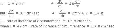 therefore space space space space straight C space equals space 2 space straight pi space straight r space space space space space space space space space space space space space space space space space space space space space space space space space space space space space space rightwards double arrow space space dC over dt space equals space 2 straight pi dr over dt
But space space space dr over dt space equals space 0.7 space cm divided by sec space space space space space space space space space space space space space rightwards double arrow space space space space dC over dt space equals space 2 straight pi space cross times space 0.7 space equals space 1.4 space straight pi
therefore space space space rate space of space increase space of space circumference space space equals space 1.4 space straight pi space cm divided by sec.
When space straight r space equals space 49 space cm comma space space space rate space of space increase space of space circumference space equals space 1.4 space straight pi space cm divided by sec