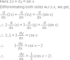 Here space 2 straight x plus 3 straight y equals sin space straight x
Differentiating space both space sides space straight w. straight r. straight t. straight x comma space we space get comma
straight d over dx left parenthesis 2 straight x right parenthesis plus straight d over dx left parenthesis 3 straight y right parenthesis equals straight d over dx left parenthesis sin space straight x right parenthesis
therefore space 2 straight d over dx left parenthesis straight x right parenthesis plus 3 straight d over dx left parenthesis straight y right parenthesis equals straight d over dx left parenthesis sin space straight x right parenthesis
therefore space 2.1 plus 3 dy over dx equals cos space straight x
therefore space space space space space space space space space space space 3 dy over dx equals cos space straight x minus 2
therefore space space space space space space space space space space space space space space space dy over dx equals 1 third left parenthesis cos space straight x minus 2 right parenthesis