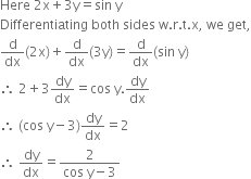 Here space 2 straight x plus 3 straight y equals sin space straight y
Differentiating space both space sides space straight w. straight r. straight t. straight x comma space we space get comma
straight d over dx left parenthesis 2 straight x right parenthesis plus straight d over dx left parenthesis 3 straight y right parenthesis equals straight d over dx left parenthesis sin space straight y right parenthesis
therefore space 2 plus 3 dy over dx equals cos space straight y. dy over dx
therefore space left parenthesis cos space straight y minus 3 right parenthesis dy over dx equals 2
therefore space dy over dx equals fraction numerator 2 over denominator cos space straight y minus 3 end fraction