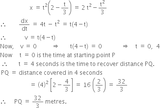 space space space space space space space space space space space space space space space space space space space space straight x space equals space straight t squared open parentheses 2 minus straight t over 3 close parentheses space equals space 2 space straight t squared minus straight t squared over 3
therefore space space space space space space space space dx over dt space equals space 4 straight t space minus space straight t squared space equals space straight t left parenthesis 4 minus straight t right parenthesis
therefore space space space space space space space space space space space space straight v space equals space straight t left parenthesis 4 minus straight t right parenthesis
Now comma space space space space straight v space equals space 0 space space space space space space space space space space rightwards double arrow space space space space space space space straight t left parenthesis 4 minus straight t right parenthesis space equals space 0 space space space space space space space space space space space space space rightwards double arrow space space space space straight t space equals space 0 comma space space 4
Now space space space space space straight t space equals space 0 space is space the space time space at space starting space point space straight P
space therefore space space space space space space space straight t space equals space 4 space seconds space is space the space time space to space recover space distance space PQ.
thin space PQ space equals space distance space covered space in space 4 space seconds
space space space space space space space space space space space space space space space space space space space space equals space open parentheses 4 close parentheses squared space open square brackets 2 minus 4 over 3 close square brackets space equals space 16 space open parentheses 2 over 3 close parentheses space equals space 32 over 3
therefore space space space space space PQ space equals space 32 over 3 space metres.