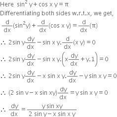 Here space space sin squared space straight y plus cos space straight x space straight y equals straight pi
Differentiating space both space sides space straight w. straight r. straight t. straight x comma space we space get comma
space straight d over dx left parenthesis sin squared straight y right parenthesis plus straight d over dx left parenthesis cos space straight x space straight y right parenthesis equals straight d over dx left parenthesis straight pi right parenthesis
therefore space 2 sin space straight y dy over dx minus sin space straight x space straight y. straight d over dx left parenthesis straight x space straight y right parenthesis equals 0
therefore space 2 sin space straight y dy over dx minus sin space straight x space straight y. open parentheses straight x dy over dx plus straight y.1 close parentheses equals 0
therefore space 2 sin space straight y dy over dx minus straight x space sin space straight x space straight y. dy over dx minus straight y space sin space straight x space straight y equals 0
therefore space left parenthesis 2 space sin space straight v minus straight x space sin space xy right parenthesis dy over dx equals straight y space sin space straight x space straight y equals 0
therefore space dy over dx equals fraction numerator straight y space sin space xy over denominator 2 space sin space straight y minus straight x space sin space straight x space straight y end fraction