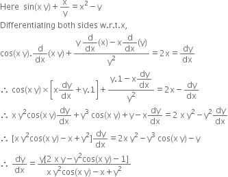 Here space space sin left parenthesis straight x space straight y right parenthesis plus straight x over straight y equals straight x squared minus straight y
Differentiating space both space sides space straight w. straight r. straight t. straight x comma
cos left parenthesis straight x space straight y right parenthesis. straight d over dx left parenthesis straight x space straight y right parenthesis plus fraction numerator straight y space begin display style straight d over dx end style left parenthesis straight x right parenthesis minus straight x begin display style straight d over dx end style left parenthesis straight y right parenthesis over denominator straight y squared end fraction equals 2 straight x equals dy over dx
therefore space cos left parenthesis straight x space straight y right parenthesis cross times open square brackets straight x dy over dx plus straight y.1 close square brackets plus fraction numerator straight y.1 minus straight x begin display style dy over dx end style over denominator straight y squared end fraction equals 2 straight x minus dy over dx
therefore space straight x space straight y squared cos left parenthesis straight x space straight y right parenthesis dy over dx plus straight y cubed space cos left parenthesis straight x space straight y right parenthesis plus straight y minus straight x dy over dx equals 2 space straight x space straight y squared minus straight y squared dy over dx
therefore space left square bracket straight x space straight y squared cos left parenthesis straight x space straight y right parenthesis minus straight x plus straight y squared right square bracket dy over dx equals 2 straight x space straight y squared minus straight y cubed space cos left parenthesis straight x space straight y right parenthesis minus straight y
therefore space dy over dx equals fraction numerator straight y left square bracket 2 space straight x space straight y minus straight y squared cos left parenthesis straight x space straight y right parenthesis minus 1 right square bracket over denominator straight x space straight y squared cos left parenthesis straight x space straight y right parenthesis minus straight x plus straight y squared end fraction