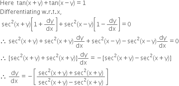 Here space space tan left parenthesis straight x plus straight y right parenthesis plus tan left parenthesis straight x minus straight y right parenthesis equals 1
Differentiating space straight w. straight r. straight t. straight x comma
space sec squared left parenthesis straight x plus straight y right parenthesis open square brackets 1 plus dy over dx close square brackets plus sec squared left parenthesis straight x minus straight y right parenthesis open square brackets 1 minus dy over dx close square brackets equals 0
therefore space sec squared left parenthesis straight x plus straight y right parenthesis plus sec squared left parenthesis straight x plus straight y right parenthesis dy over dx plus sec squared left parenthesis straight x minus straight y right parenthesis minus sec squared left parenthesis straight x minus straight y right parenthesis dy over dx equals 0
therefore space left square bracket sec squared left parenthesis straight x plus straight y right parenthesis plus sec squared left parenthesis straight x plus straight y right parenthesis right square bracket dy over dx equals negative left square bracket sec squared left parenthesis straight x plus straight y right parenthesis minus sec squared left parenthesis straight x plus straight y right parenthesis right square bracket
therefore space dy over dx equals negative open square brackets fraction numerator sec squared left parenthesis straight x plus straight y right parenthesis plus sec squared left parenthesis straight x plus straight y right parenthesis over denominator sec squared left parenthesis straight x plus straight y right parenthesis minus sec squared left parenthesis straight x plus straight y right parenthesis end fraction close square brackets