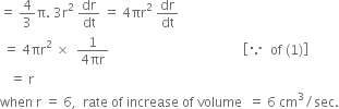 equals space 4 over 3 straight pi. space 3 straight r squared space dr over dt space equals space 4 πr squared space dr over dt
space equals space 4 πr squared space cross times space space fraction numerator 1 over denominator 4 πr end fraction space space space space space space space space space space space space space space space space space space space space space space space space space space space space space space space space space space space space space space space space space open square brackets because space space of space left parenthesis 1 right parenthesis close square brackets
space space space equals space straight r space
when space straight r space equals space 6 comma space space rate space of space increase space of space volume space space equals space 6 space cm cubed divided by sec.
