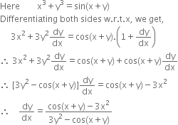 Here space space space space space space space space straight x cubed plus straight y cubed equals sin left parenthesis straight x plus straight y right parenthesis
Differentiating space both space sides space straight w. straight r. straight t. straight x comma space we space get comma
space space space space space 3 straight x squared plus 3 straight y squared dy over dx equals cos left parenthesis straight x plus straight y right parenthesis. open parentheses 1 plus dy over dx close parentheses
therefore space 3 straight x squared plus 3 straight y squared dy over dx equals cos left parenthesis straight x plus straight y right parenthesis plus cos left parenthesis straight x plus straight y right parenthesis dy over dx
therefore space left square bracket 3 straight y squared minus cos left parenthesis straight x plus straight y right parenthesis right square bracket dy over dx equals cos left parenthesis straight x plus straight y right parenthesis minus 3 straight x squared
therefore space space space space dy over dx equals fraction numerator cos left parenthesis straight x plus straight y right parenthesis minus 3 straight x squared over denominator 3 straight y squared minus cos left parenthesis straight x plus straight y right parenthesis end fraction