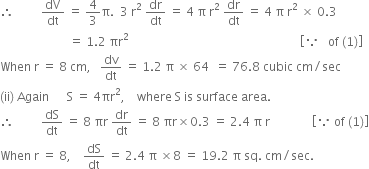 therefore space space space space space space space space space dV over dt space equals space 4 over 3 straight pi. space space 3 space straight r squared space dr over dt space equals space 4 space straight pi space straight r squared space dr over dt space equals space 4 space straight pi space straight r squared space cross times space 0.3
space space space space space space space space space space space space space space space space space space space space space space space equals space 1.2 space πr squared space space space space space space space space space space space space space space space space space space space space space space space space space space space space space space space space space space space space space space space space space space space space space space space space space space space space space space space space space open square brackets because space space space of space left parenthesis 1 right parenthesis close square brackets
When space straight r space equals space 8 space cm comma space space space dv over dt space equals space 1.2 space straight pi space cross times space 64 space space equals space 76.8 space cubic space cm divided by sec
left parenthesis ii right parenthesis space Again space space space space space space straight S space equals space 4 πr squared comma space space space space where space straight S space is space surface space area.
therefore space space space space space space space space space dS over dt space equals space 8 space πr space dr over dt space equals space 8 space πr cross times 0.3 space equals space 2.4 space straight pi space straight r space space space space space space space space space space space space space space open square brackets because space of space left parenthesis 1 right parenthesis close square brackets
When space straight r space equals space 8 comma space space space space dS over dt space equals space 2.4 space straight pi space cross times 8 space equals space 19.2 space straight pi space sq. space cm divided by sec.