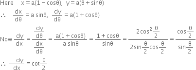 Here space space space space space straight x equals straight a left parenthesis 1 minus cosθ right parenthesis comma space space straight y equals straight a left parenthesis straight theta plus sinθ right parenthesis
therefore space space space space dx over dθ equals straight a space sinθ comma space space dy over dθ equals straight a left parenthesis 1 plus cosθ right parenthesis
Now space dy over dx equals fraction numerator begin display style dy over dθ end style over denominator begin display style dx over dθ end style end fraction equals fraction numerator straight a left parenthesis 1 plus cosθ right parenthesis over denominator straight a space sinθ end fraction equals fraction numerator 1 plus cosθ over denominator sinθ end fraction equals fraction numerator 2 cos squared begin display style straight theta over 2 end style over denominator 2 sin begin display style straight theta over 2 end style cos begin display style straight theta over 2 end style end fraction equals fraction numerator cos begin display style straight theta over 2 end style over denominator sin begin display style straight theta over 2 end style end fraction
therefore space fraction numerator space space space space dy over denominator dx end fraction equals cot straight theta over 2