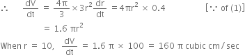 therefore space space space space space space dV over dt space equals space fraction numerator 4 straight pi over denominator 3 end fraction cross times 3 straight r squared dr over dt space equals 4 πr squared space cross times space 0.4 space space space space space space space space space space space space space space space space space space space open square brackets because space of space left parenthesis 1 right parenthesis close square brackets
space space space space space space space space space space space space space space space space space space space space equals space 1.6 space πr squared space
When space straight r space equals space 10 comma space space space dV over dt space equals space 1.6 space straight pi space cross times space 100 space equals space 160 space straight pi space cubic space cm divided by sec