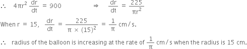 therefore space space space space 4 πr squared space dr over dt space equals space 900 space space space space space space space space space space space space space space space space space space space space rightwards double arrow space space space space space dr over dt space equals space 225 over πr squared
When space straight r space equals space 15 comma space space space dr over dt space equals space fraction numerator 225 over denominator straight pi space cross times space left parenthesis 15 right parenthesis squared end fraction space equals space 1 over straight pi space cm divided by straight s.
therefore space space space radius space of space the space balloon space is space increasing space at space the space rate space of space 1 over straight pi space cm divided by straight s space when space the space radius space is space 15 space cm.