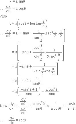 space space space space space space space space space space space straight x equals straight a space sinθ
therefore space dx over dθ equals straight a space cosθ
Also
space space space space space space space space space space space straight y equals straight a open parentheses cosθ plus log space tan straight theta over 2 close parentheses
therefore space dy over dθ equals straight a open square brackets negative sinθ plus fraction numerator 1 over denominator tan begin display style straight theta over 2 end style end fraction. sec squared straight theta over 2.1 half close square brackets
space space space space space space space space space space space space space equals straight a open square brackets negative sinθ plus fraction numerator cos begin display style straight theta over 2 end style over denominator begin display style sin straight theta over 2 end style end fraction. fraction numerator 1 over denominator 2 cos squared begin display style straight theta over 2 end style end fraction close square brackets
space space space space space space space space space space space space space equals straight a open square brackets negative sinθ plus fraction numerator 1 over denominator 2 sin begin display style straight theta over 2 end style cos begin display style straight theta over 2 end style end fraction close square brackets
space space space space space space space space space space space space space equals straight a open square brackets negative sinθ plus 1 over sinθ close square brackets
space space space space space space space space space space space space space equals straight a open parentheses fraction numerator negative sin squared straight theta plus 1 over denominator sinθ end fraction close parentheses equals fraction numerator straight a space cos squared straight theta over denominator sinθ end fraction
Now space dy over dx equals fraction numerator begin display style dy over dθ end style over denominator begin display style dx over dθ end style end fraction equals fraction numerator straight a space cos squared straight theta over denominator sinθ end fraction cross times fraction numerator 1 over denominator straight a space cosθ end fraction equals cosθ over sinθ
therefore space space space space space dy over dx equals cotθ