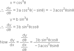 space space space space space space space space space space space straight x equals cos cubed straight theta
therefore space dx over dθ equals 3 straight a space cos squared straight theta left parenthesis negative sinθ right parenthesis equals negative 3 acos squared θsinθ
space space space space space space space space space space space straight y equals straight b space sin cubed straight theta
therefore space dy over dθ equals 3 straight b space sin squared θcosθ
Now space dy over dx equals fraction numerator begin display style dy over dθ end style over denominator begin display style dx over dθ end style end fraction equals fraction numerator 3 straight b space sin squared θcosθ over denominator negative 3 acos squared θsinθ end fraction