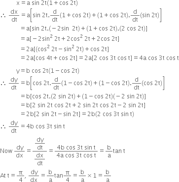 space space space space space space space space space space space straight x equals straight a space sin space 2 straight t left parenthesis 1 plus cos space 2 straight t right parenthesis
therefore space dx over dt equals straight a open square brackets sin space 2 straight t. straight d over dt left parenthesis 1 plus cos space 2 straight t right parenthesis plus left parenthesis 1 plus cos space 2 straight t right parenthesis. straight d over dt left parenthesis sin space 2 straight t right parenthesis close square brackets
space space space space space space space space space space space space space equals straight a left square bracket sin space 2 straight t. left parenthesis negative 2 sin space space 2 straight t right parenthesis plus left parenthesis 1 plus cos space 2 straight t right parenthesis. left parenthesis 2 space cos space 2 straight t right parenthesis right square bracket
space space space space space space space space space space space space space equals straight a left square bracket negative 2 sin squared space 2 straight t plus 2 cos squared space 2 straight t plus 2 cos space 2 straight t right square bracket
space space space space space space space space space space space space space equals 2 straight a left square bracket left parenthesis cos squared space 2 straight t minus sin squared space 2 straight t right parenthesis plus cos space 2 straight t right square bracket
space space space space space space space space space space space space space equals 2 straight a left square bracket cos space 4 straight t plus cos space 2 straight t right square bracket equals 2 straight a left square bracket 2 space cos space 3 straight t space cos space straight t right square bracket equals 4 straight a space cos space 3 straight t space cos space straight t

space space space space space space space space space space space straight y equals straight b space cos space 2 straight t left parenthesis 1 minus cos space 2 straight t right parenthesis
therefore space dy over dt equals straight b open square brackets cos space 2 straight t. straight d over dt left parenthesis 1 minus cos space 2 straight t right parenthesis plus left parenthesis 1 minus cos space 2 straight t right parenthesis. straight d over dt left parenthesis cos space 2 straight t right parenthesis close square brackets
space space space space space space space space space space space space space equals straight b left square bracket cos space 2 straight t. left parenthesis 2 space sin space 2 straight t right parenthesis plus left parenthesis 1 minus cos space 2 straight t right parenthesis left parenthesis negative 2 space sin space 2 straight t right parenthesis right square bracket
space space space space space space space space space space space space space equals straight b left square bracket 2 space sin space 2 straight t space cos space 2 straight t plus 2 space sin space 2 straight t space cos space 2 straight t minus 2 space sin space 2 straight t right square bracket
space space space space space space space space space space space space space equals 2 straight b left square bracket 2 space sin space 2 straight t minus sin space 2 straight t right square bracket equals 2 straight b left parenthesis 2 space cos space 3 straight t space sin space straight t right parenthesis
therefore space dy over dt equals 4 straight b space cos space 3 straight t space sin space straight t
Now space dy over dx equals fraction numerator begin display style dy over dt end style over denominator begin display style dx over dt end style end fraction equals fraction numerator 4 straight b space cos space 3 straight t space sin space straight t over denominator 4 straight a space cos space 3 straight t space cos space straight t end fraction equals straight b over straight a tan space straight t
At space straight t equals straight pi over 4 comma space dy over dx equals straight b over straight a tan straight pi over 4 equals straight b over straight a cross times 1 equals straight b over straight a